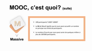 Massive
M
MOOC, c’est quoi? (suite)
 100 participants? 1000? 10000?
 Le M de Massif signifie que le cours peut accueillir un nombre
en principe non limité de participants.
 Le nombre d'inscrits par cours peut varier de quelques milliers à
plus de 100'000 participants.
 