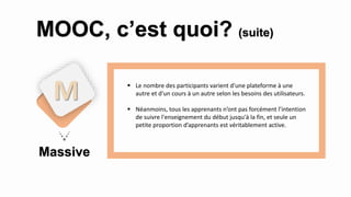 Massive
M
MOOC, c’est quoi? (suite)
 Le nombre des participants varient d'une plateforme à une
autre et d'un cours à un autre selon les besoins des utilisateurs.
 Néanmoins, tous les apprenants n’ont pas forcément l’intention
de suivre l'enseignement du début jusqu'à la fin, et seule un
petite proportion d’apprenants est véritablement active.
 
