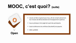  L’accès est libre et gratuit pour tous, afin de remplir pleinement
leur mission de démocratisation de l’enseignement supérieur.
 Aucun prérequis n’est exigé de la part des participants.
 Seule la délivrance de certificats (facultatifs) est payante.
 MOC vs MOOC
Open
O
MOOC, c’est quoi? (suite)
 