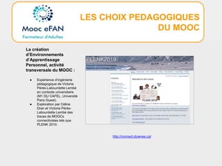 LES CHOIX PEDAGOGIQUES
DU MOOC
La création
d’Environnements
d’Apprentissage
Personnel, activité
transversale du MOOC :
● Expérience d’ingénierie
pédagogique de Victoria
Pérès-Labourdette Lembé
en contexte universitaire
(M1 DU CAFEL, Université
Paris Ouest).
● Exploration par Céline
Dran et Victoria Pérès-
Labourdette Lembé des
traces de MOOCs
connectivistes tels que
PLENK 2010.
http://connect.downes.ca/
 