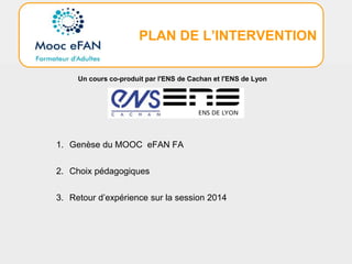 PLAN DE L’INTERVENTION
1. Genèse du MOOC eFAN FA
2. Choix pédagogiques
3. Retour d’expérience sur la session 2014
Un cours co-produit par l'ENS de Cachan et l'ENS de Lyon
 