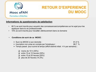 RETOUR D’EXPERIENCE
DU MOOC
Informations du questionnaire de satisfaction
• 66 % se sont inscrits pour acquérir des connaissances/compétences sur le sujet pour les
appliquer dans la vie professionnelle
• 10% se sont inscrits pour travailler ultérieurement dans ce domaine
• Conditions de suivi de ce MOOC :
➢ Suivi du MOOC à son domicile : 81,5 %
➢ Inscription non prise en compte par l’employeur : 88,7 %
➢ Temps passé pour suivre le temps (effort estimé initial : 4 h par semaine) :
 moins de 10 h (35%)
 entre 10 et 15 heures (30%)
 entre 15 et 20 heures (20%)
 plus de 20 heures (14,3%)
 