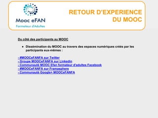 RETOUR D’EXPERIENCE
DU MOOC
Du côté des participants au MOOC
● Dissémination du MOOC au travers des espaces numériques créés par les
participants eux-mêmes :
- #MOOCeFANFA sur Twitter
- Groupe MOOCeFANFA sur Linkedin
- Communauté MOOC Efan formateur d'adultes Facebook
- #MOOCeFANFA sur Framasphere
- Communauté Google+ MOOCeFANFA
 