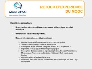 RETOUR D’EXPERIENCE
DU MOOC
Du côté des concepteurs
• Une expérience très enrichissante au niveau pédagogique, social et
technique
• Un temps de travail très important…
• De nouvelles compétences développées en :
 Gestion de projet (3 académies et un porteur de projet)
 Travail collaboratif synchrone et asynchrone
 Conception d’une nouvelle catégorie de MOOCs : « hybrides »
 Ingénierie pédagogique et techno-pédagogique
 Conception de ressources en ligne (Google Doc, Google Presentation,
Mindmeister, Prezi…) et multimédias (vidéos en Rich media avec
Ispring)
 Administration de la plate-forme edX
 Animation de communautés numériques d’apprentissage sur edX, Diigo,
Wordpress.
 