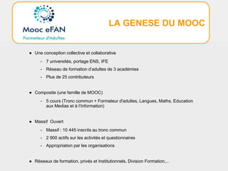 LA GENESE DU MOOC
● Une conception collective et collaborative
- 7 universités, portage ENS, IFE
- Réseau de formation d’adultes de 3 académies
- Plus de 25 contributeurs
● Composite (une famille de MOOC)
- 5 cours (Tronc commun + Formateur d'adultes, Langues, Maths, Education
aux Medias et à l’Information)
● Massif Ouvert
- Massif : 10 445 inscrits au tronc commun
- 2 900 actifs sur les activités et questionnaires
- Appropriation par les organisations
● Réseaux de formation, privés et Institutionnels, Division Formation,...
 