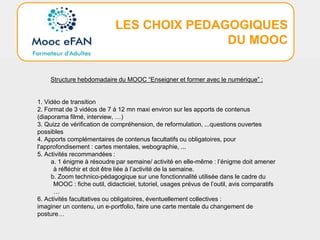 LES CHOIX PEDAGOGIQUES
DU MOOC
Structure hebdomadaire du MOOC “Enseigner et former avec le numérique” :
1. Vidéo de transition
2. Format de 3 vidéos de 7 à 12 mn maxi environ sur les apports de contenus
(diaporama filmé, interview, …)
3. Quizz de vérification de compréhension, de reformulation, ...questions ouvertes
possibles
4. Apports complémentaires de contenus facultatifs ou obligatoires, pour
l'approfondisement : cartes mentales, webographie, ...
5. Activités recommandées :
a. 1 énigme à résoudre par semaine/ activité en elle-même : l’énigme doit amener
à réfléchir et doit être liée à l’activité de la semaine.
b. Zoom technico-pédagogique sur une fonctionnalité utilisée dans le cadre du
MOOC : fiche outil, didacticiel, tutoriel, usages prévus de l’outil, avis comparatifs
…
6. Activités facultatives ou obligatoires, éventuellement collectives :
imaginer un contenu, un e-portfolio, faire une carte mentale du changement de
posture…
 