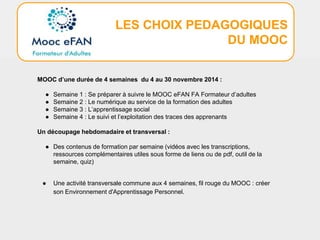 LES CHOIX PEDAGOGIQUES
DU MOOC
MOOC d’une durée de 4 semaines du 4 au 30 novembre 2014 :
● Semaine 1 : Se préparer à suivre le MOOC eFAN FA Formateur d’adultes
● Semaine 2 : Le numérique au service de la formation des adultes
● Semaine 3 : L’apprentissage social
● Semaine 4 : Le suivi et l’exploitation des traces des apprenants
Un découpage hebdomadaire et transversal :
● Des contenus de formation par semaine (vidéos avec les transcriptions,
ressources complémentaires utiles sous forme de liens ou de pdf, outil de la
semaine, quiz)
● Une activité transversale commune aux 4 semaines, fil rouge du MOOC : créer
son Environnement d'Apprentissage Personnel.
 