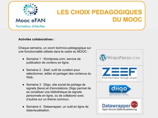 LES CHOIX PEDAGOGIQUES
DU MOOC
Activités collaboratives :
Chaque semaine, un zoom technico-pédagogique sur
une fonctionnalité utilisée dans le cadre du MOOC :
● Semaine 1 : Wordpress.com, service de
publication de contenu en ligne.
● Semaine 2 : Zeef, outil de curation pour
sélectionner, éditer et partager des contenus du
Web.
● Semaine 3 : Diigo, site social de partage de
signets (liens) et d'annotations. Diigo permet de
se constituer une bibliothèque de signets
personnels en ligne, ou de collaborer avec
d’autres sur un thème commun.
● Semaine 4 : Datawrapper, un outil en ligne de
datavisualisation.
 