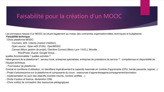 Les principaux risques d’un MOOC se situent également au niveau des contraintes organisationnelles, techniques et budgétaires
Faisabilité technique
- Choix plateforme MOOC :
Coursera, edX, Udacity (maison d’édition)
Open source : Open edX (FUN), OpenMOOC
Canvas (Mooc gestion de projet), Claroline Connect (Mooc Lyon 1/UCL), Moodle…
WordPress, Dupral, Google Group…
quelles fonctionnalités ? quelles activités ?
hébergement de la plateforme? : serveur local, entreprise spécialisée, entreprise de prestations de service ? : compétences et disponibilité de
l’équipe technique.
- Fournisseur de plateforme
Contrat et conditions d’utilisation, on identifiera impérativement la capacité maximale en nombre d’apprenants (CPU, bande passante, logiciel...)
- Projet d’arborescence sur la plateforme et composants du cours : ressources d’apprentissage/accompagnement/animation
- Implémentation du suivi des objectifs (nombre inscrits, nombre certifiés…)
- Droits d’auteur et licence, déclaration CNIL
- Choix outil(s) de conception des ressources pédagogiques
Faisabilité pour la création d’un MOOC
 
