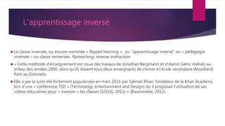 L’apprentissage inversé
La classe inversée, ou encore nommée « flipped learning », ou “apprentissage inversé” ou « pédagogie
inversée » ou classe renversée, flipteaching, reverse instruction
« Cette méthode d’enseignement est issue des travaux de Jonathan Bergmann et d’Aaron Sams réalisés au
milieu des années 2000, alors qu’ils étaient tous deux enseignants de chimie à l’école secondaire Woodland
Park au Colorado.
Elle a par la suite été fortement popularisée en mars 2011 par Salman Khan, fondateur de la Khan Academy,
lors d’une « conférence TED » (Technology, Entertainment and Design) où il proposait l’utilisation de ses
vidéos éducatives pour « inverser » les classes (SSFUS, 2011) » (Bissonnette, 2012).
 