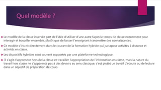 Quel modèle ?
Le modèle de la classe inversée part de l’idée d’utiliser d’une autre façon le temps de classe notamment pour
interagir et travailler ensemble, plutôt que de laisser l’enseignant transmettre des connaissances.
Ce modèle s’inscrit directement dans le courant de la formation hybride qui juxtapose activités à distance et
activités en classe.
Les dispositifs hybrides sont souvent supportés par une plateforme technologique.
 Il s’agit d’apprendre hors de la classe et travailler l’appropriation de l’information en classe, mais la nature du
travail hors classe ne s’apparente pas à des devoirs au sens classique, c’est plutôt un travail d’écoute ou de lecture
dans un objectif de préparation de cours
 