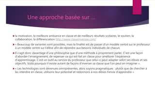 Une approche basée sur …
la motivation, la meilleure ambiance en classe et de meilleurs résultats scolaires, le soutien, la
collaboration, la différenciation http://www.classeinversee.com/
« Beaucoup de variantes sont possibles, mais la finalité est de passer d’un modèle centré sur le professeur
à un modèle centré sur l’élève afin de répondre aux besoins individuels de chacun.
Il s’agit donc davantage d’une philosophie que d’une méthode à proprement parler. C’est une façon
d’aborder l’enseignement, de repenser ce qui est fait en classe pour améliorer l’expérience
d’apprentissage. C’est un outil au service du professeur que celui-ci peut adapter selon ses élèves et ses
objectifs. Voilà pourquoi il existe autant de façons d’inverser sa classe que l’on peut en imaginer ».
« Les technologies sont devenues omniprésentes, alors soyons pragmatiques : plutôt que de chercher à
les interdire en classe, utilisons leur potentiel et redonnons à nos élèves l’envie d’apprendre »
 