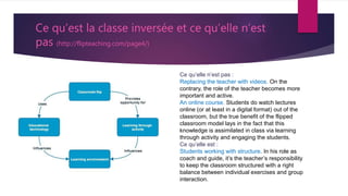 Ce qu’est la classe inversée et ce qu’elle n’est
pas (http://flipteaching.com/page4/)
Ce qu’elle n’est pas :
Replacing the teacher with videos. On the
contrary, the role of the teacher becomes more
important and active.
An online course. Students do watch lectures
online (or at least in a digital format) out of the
classroom, but the true benefit of the flipped
classroom model lays in the fact that this
knowledge is assimilated in class via learning
through activity and engaging the students.
Ce qu’elle est :
Students working with structure. In his role as
coach and guide, it’s the teacher’s responsibility
to keep the classroom structured with a right
balance between individual exercises and group
interaction.
 