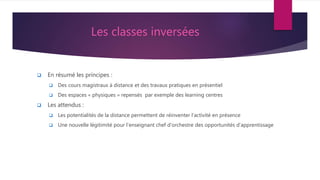 Les classes inversées
 En résumé les principes :
 Des cours magistraux à distance et des travaux pratiques en présentiel
 Des espaces « physiques » repensés par exemple des learning centres
 Les attendus :
 Les potentialités de la distance permettent de réinventer l’activité en présence
 Une nouvelle légitimité pour l’enseignant chef d’orchestre des opportunités d’apprentissage
 