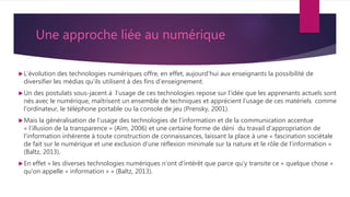 Une approche liée au numérique
L’évolution des technologies numériques offre, en effet, aujourd’hui aux enseignants la possibilité de
diversifier les médias qu’ils utilisent à des fins d’enseignement.
Un des postulats sous-jacent à l’usage de ces technologies repose sur l’idée que les apprenants actuels sont
nés avec le numérique, maîtrisent un ensemble de techniques et apprécient l’usage de ces matériels comme
l’ordinateur, le téléphone portable ou la console de jeu (Prensky, 2001).
Mais la généralisation de l’usage des technologies de l’information et de la communication accentue
« l’illusion de la transparence » (Aïm, 2006) et une certaine forme de déni du travail d’appropriation de
l’information inhérente à toute construction de connaissances, laissant la place à une « fascination sociétale
de fait sur le numérique et une exclusion d’une réflexion minimale sur la nature et le rôle de l’information »
(Baltz, 2013).
En effet « les diverses technologies numériques n’ont d’intérêt que parce qu’y transite ce « quelque chose »
qu’on appelle « information » » (Baltz, 2013).
 