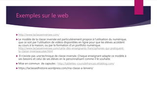 Exemples sur le web
 http://www.laclasseinversee.com/
 Le modèle de la classe inversée est particulièrement propice à l'utilisation du numérique,
que ce soit par l'utilisation de vidéos disponibles en ligne pour que les élèves accèdent
au cours à la maison, ou par la formation d'un portfolio numérique.
http://www.laclasseinversee.com/carte-des-enseignants-francophones-qui-pratiquent-
la-classe-inverseacutee.html
 Il n'existe pas une technique de classe inversée. Chaque enseignant adapte ce modèle à
ses besoins et celui de ses élèves en le personnalisant comme il le souhaite.
 Mise en commun de capsules : http://tablettes-coursdefrancais.eklablog.com/
 https://laclassedhistoire.wordpress.com/ma-classe-a-lenvers/
 