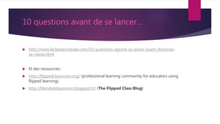 10 questions avant de se lancer…
 http://www.laclasseinversee.com/10-questions-agrave-se-poser-avant-dinverser-
sa-classe.html
 Et des ressources :
 http://flippedclassroom.org/ (professional learning community for educators using
flipped learning)
 http://blendedclassroom.blogspot.fr/ (The Flipped Class Blog)
 