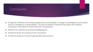 Conclusion
 Il s’agit de s’intéresser aux contenus plutôt qu’aux technologies, à l'usage et au partage du savoir plutôt
qu'à son stockage ou sa disponibilité, à la mise en évidence nécessaire des enjeux de la relation
numérique, information et construction des connaissances
 Questionner, repenser ses pratiques pédagogiques
 Prendre le temps de construire et de coconstruire
 Prendre le temps d’un travail d’appropriation des contenus
 