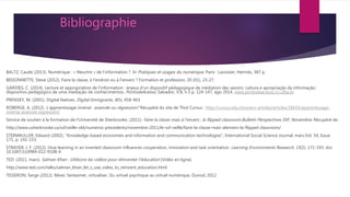 Bibliographie
BALTZ, Caude (2013). Numérique : « Meurtre » de l’information ? In Pratiques et usages du numérique. Paris : Lavoisier, Hermès, 387 p.
BISSONNETTE, Steve (2012). Faire la classe, à l'endroit ou à l'envers ? Formation et profession, 20 (01), 23-27.
GARDIES, C. (2014). Lecture et appropriation de l’information : enjeux d’un dispositif pédagogique de médiation des savoirs. Leitura e apropriação da informação:
dispositivo pedagógico de uma mediação de conhecimentos. PontodeAcesso, Salvador, V.8, n.3 p. 124-147, ago 2014, www.pontodeacesso.ici.ufba.br
PRENSKY, M. (2001). Digital Natives. Digital Immigrants, 6(5), 458-463
ROBERGE, A. (2012). L’apprentissage inversé : avancée ou régression? Récupéré du site de Thot Cursus : http://cursus.edu/dossiers-articles/articles/18434/apprentissage-
inverse-avancee regression/
Service de soutien à la formation de l’Université de Sherbrooke. (2011). Faire la classe mais à l’envers : la flipped classroom.Bulletin Perspectives SSF, Novembre. Récupéré de
http://www.usherbrooke.ca/ssf/veille-old/numeros-precedents/novembre-2011/le-ssf-veille/faire-la-classe-mais-alenvers-la-flipped classroom/
STEINMULLER, Edward (2002), “Knowledge-based economies and information and communication technologies”, International Social Science Journal, mars,Vol. 54, Issue
171, p. 141-153.
STRAYER, J. F. (2012). How learning in an inverted classroom influences cooperation, innovation and task orientation. Learning Environments Research, 15(2), 171-193. doi:
10.1007/s10984-012-9108-4
TED. (2011, mars). Salman Khan : Utilisons les vidéos pour réinventer l’éducation [Vidéo en ligne].
http://www.ted.com/talks/salman_khan_let_s_use_video_to_reinvent_education.html
TISSERON, Serge (2012). Rêver, fantasmer, virtualiser. Du virtuel psychique au virtuel numérique, Dunod, 2012
 