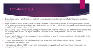 Activité ludique
 Le mot latin « jocus » signifie joie, rire ou bruit. Un jeu réussi procure nécessairement du bonheur, une satisfaction
quelconque.
 Le jeu est défini comme « une activité physique ou mentale, non imposée, purement gratuite, généralement fondée
sur la convention ou la fiction, qui n'a dans la conscience de celui qui s'y livre d'autre fin qu'elle-même, d'autre but que
le plaisir qu'elle procure » (Ayme, 2006).
 Pour Huizinga (1995) « le jeu est une action qui se déroule dans certaines limites, de lieu, de temps et de volonté, dans
un ordre apparent, suivant des règles librement consenties, et hors de la sphère de l’utilité et de la nécessité
matérielle »
 fonction sociale du jeu et l'importance pour l'homme de l'acte de jouer. Il considère que le jeu est indissociable de la
culture (Huizinga, 1995).
 « Le jeu est une réalité sociale complexe, construite, reconstruite dans divers contextes sociaux, culturels,
institutionnels » Brougère (2006).
 Selon Varenne & Bianu (1990) « le jeu initie toujours et il n'est pas de partie qui ne contienne en substance un
enseignement sur la nature humaine ».
 