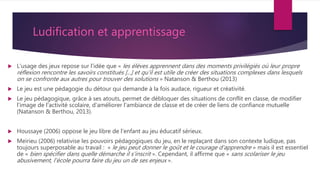 Ludification et apprentissage
 L’usage des jeux repose sur l'idée que « les élèves apprennent dans des moments privilégiés où leur propre
réflexion rencontre les savoirs constitués [...] et qu'il est utile de créer des situations complexes dans lesquels
on se confronte aux autres pour trouver des solutions » Natanson & Berthou (2013)
 Le jeu est une pédagogie du détour qui demande à la fois audace, rigueur et créativité.
 Le jeu pédagogique, grâce à ses atouts, permet de débloquer des situations de conflit en classe, de modifier
l'image de l'activité scolaire, d'améliorer l'ambiance de classe et de créer de liens de confiance mutuelle
(Natanson & Berthou, 2013).
 Houssaye (2006) oppose le jeu libre de l'enfant au jeu éducatif sérieux.
 Meirieu (2006) relativise les pouvoirs pédagogiques du jeu, en le replaçant dans son contexte ludique, pas
toujours superposable au travail : « le jeu peut donner le goût et le courage d'apprendre » mais il est essentiel
de « bien spécifier dans quelle démarche il s'inscrit ». Cependant, il affirme que « sans scolariser le jeu
abusivement, l'école pourra faire du jeu un de ses enjeux ».
 