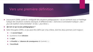 Vers une première définition
 Lescouarch (2006) parle d’« ambiguïté des situations pédagogiques » où on cacherait sous un habillage
ludique des situations scolaires classiques. Il différencie des « exercices à connotation ludique », des «
jeux de tradition instrumentalisé » et des « jeux libres »,
 Qu'est-ce qu'un jeu pédagogique ?
 Selon Brougère (1995), un jeu peut être défini par cinq critères, dont les deux premiers sont majeurs :
 « le second degré,
 la présence d'une décision,
 la règle,
 la frivolité ou l'absence de conséquence de l'activité […] ;
 l'incertitude
 