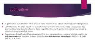 Ludification
 la gamification ou ludification est un procédé vise à associer du jeu à toute situation qui en est dépourvue.
 La ludification a des effets positifs sur la dévolution du problème (Brousseau, 1998), l’engagement des
apprenants dans sa résolution, l’estime de soi et, par là-même, sur la genèse d’interactions au sein de la
situation (interactions épistémiques).
 Ce processus de ludification (Deterding et al. 2011), peut passer par la conception d’artefacts qualifiés de
serious games et de situations ludiques nommées jeux épistémiques numériques (Shaffer et al. 2005,
Sanchez et al. 2012).
 