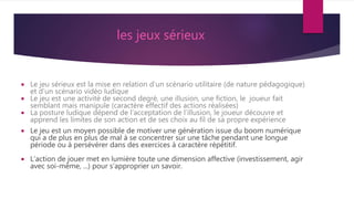 les jeux sérieux
 Le jeu sérieux est la mise en relation d’un scénario utilitaire (de nature pédagogique)
et d’un scénario vidéo ludique
 Le jeu est une activité de second degré, une illusion, une fiction, le joueur fait
semblant mais manipule (caractère effectif des actions réalisées)
 La posture ludique dépend de l’acceptation de l’illusion, le joueur découvre et
apprend les limites de son action et de ses choix au fil de sa propre expérience
 Le jeu est un moyen possible de motiver une génération issue du boom numérique
qui a de plus en plus de mal à se concentrer sur une tâche pendant une longue
période ou à persévérer dans des exercices à caractère répétitif.
 L’action de jouer met en lumière toute une dimension affective (investissement, agir
avec soi-même, ...) pour s’approprier un savoir.
 