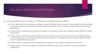 Les jeux sérieux numériques
 Un jeu se définit comme « sérieux » s’il réunit cinq conditions (Sanchez, 2010) :
 le 1er critère porte sur la motivation des élèves, qui peut être obtenue en concevant une situation proche de la réalité.
Le caractère local, la proximité avec les préoccupations des élèves, donne du sens aux défis à relever et suscite leur
engagement.
 le 2ème critère : la pertinence du contenu. Les élèves sont conduits à utiliser des concepts issus de différents champs
disciplinaires.
 le 3ème critère : l’autonomie, liberté d’effectuer des choix et de prendre des initiatives. Mais cela implique d’être en
mesure d’évaluer par soi-même la pertinence des choix effectués. Ces feedbacks peuvent provenir des autres élèves
(lors de la présentation des projets).
 le 4ème critère : le statut des erreurs effectuées est minimisé et il est toujours possible de recommencer.
 le 5ème critère : la prise en compte de la dimension affective, l’humour, les interactions sociales (compétition,
collaboration).
 