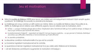 Jeu et motivation
 Selon le modèle de Malone (2009) pour qu'un jeu (vidéo) soit intrinsèquement motivant il doit remplir quatre
conditions : le challenge, la curiosité, le contrôle et la fantaisie.
 Le challenge est conçu comme un défi contre soi-même. Selon ce modèle de Malone (dans Fenouillet et al.,
2009), le challenge est en relation avec différents aspects, tous en relation avec la motivation, dont :
 le flow : « Lorsque l’individu plonge dans le flow, l’implication dans l’activité est telle qu’il en oublie le temps, la fatigue et
tout ce qui l’entoure sauf l’activité elle même»,
 le positionnement d’objectif : cependant cet objectif n'est pas toujours explicite, « ce qui permet à l’individu d’attribuer
ses échecs aux difficultés inhérentes à l’environnement qu’il doit affronter
 le caractère probabiliste.
 La deuxième condition motivationnelle d'un jeu est la curiosité.
 Le troisième ingrédient motivationnel est le contrôle,
 Le quatrième et dernier ingrédient motivationnel d’un jeu vidéo selon Malone est la fantaisie,
 « de tels fantasmes contribuent à augmenter la motivation intrinsèque ».
 