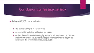 Conclusion sur les jeux sérieux
 Nécessité d’être conscients :
 de leurs avantages et leurs limites
 des conditions de leur utilisation en classe
 et des dimensions épistémologiques qui président à leur conception
(notamment lorsque ces jeux sérieux se présentent comme des moyens de
développer des savoirs scolaires) (Galaup, 2013)
 