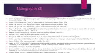 Bibliographie (2)
 Alvarez, J. (2007). Du jeu video au Serious game, approches culturelle, pragmatique et formelle. Thèse de doctorat en Science de l’information et de la co
Université de Toulouse, 445 p.
 Alvarez, J. (2012). Perspectives d’avenir. In : Les serious games, une révolution. Belgique : Edipro, 302 p.
 Alvarez, J. et Djaouti, D. (2010). Introduction au Serious game. Questions théoriques, 1ère édition, 256 p.
 Alvarez, J. et Djaouti, D. (2012). Introduction au Serious game. Questions théoriques, 2ème édition, 256 p.
 Baker, M., De Vries, E., Lund, K., et al. (2001). Interactions épistémiques médiatisées par ordinateur pour l’apprentissage des sciences : bilan de recherches
et Techniques Educatives - EIAO’01, n°8, p. 21-32.
 Balancier, P. (2012). Introduction. In : Les serious games, une révolution. Belgique : Edipro, 302 p.
 Beaupré, J. (2011). Les jeux en classe, c’est du sérieux. Infobourg, 9 p.
 Brougère, G. (2008). Jeux vidéo et mise en scène du jeu. In : Les jeux vidéo un bien culturel. Bry sur Marne : MédiaMorphoses
 Collins, A. and Ferguson, W. (1993). Epistemic forms and Epistemic games: Structures and strategies to Guide Inquiry. In: Educ Psychol, n°28, p. 25-42.
 Djaouti, D. (2012). Définir le serious gaming. In : ARGOS, n°49, p. 8-11.
 Galaup, M. (2013). De la conception à l’usage d’un jeu sérieux de génie mécanique : phénomènes de transposition didactique dans l’enseignement secon
universitaire. Le cas de Mecagenius. Thèse universitaire. Toulouse : Université Toulouse 2 Le Mirail, 2013, 337
 IDATE. (2008). Serious Game. Montpellier : IDATE, 91 p.
 Jenkins, H. (2006). From Serious Games to Serious Gaming. In: Confessions of an Aca-Fan. The official weblog of Henry Jenkins. [En ligne]. (Consulté le: 12
Disponible sur: http://henryjenkins.org/2006/11/from_serious_games_to_serious.html
 Lavergne-Boudier, V. (2012). L’usage des jeux sérieux dans le cadre professionnel. In : ARGOS, n°50, p. 8-10.
 