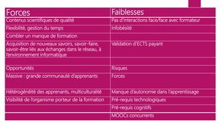 Forces Faiblesses
Contenus scientifiques de qualité Pas d’interactions face/face avec formateur
Flexibilité, gestion du temps Infobésité
Combler un manque de formation
Acquisition de nouveaux savoirs, savoir-faire,
savoir-être liés aux échanges dans le réseau, à
l’environnement informatique
Validation d’ECTS payant
Opportunités Risques
Massive : grande communauté d’apprenants Forces
Hétérogénéité des apprenants, multiculturalité Manque d’autonomie dans l’apprentissage
Visibilité de l’organisme porteur de la formation Pré-requis technologiques
Pré-requis cognitifs
MOOCs concurrents
 