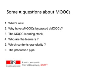 Some	
  π	
  ques*ons	
  about	
  MOOCs	
  

1.  What’s new
2.  Why have xMOOCs bypassed cMOOCs?
3.  The MOOC learning stack
4.  Who are the learners ?
5.  Which contents granularity ?
6.  The production pipe



             Patrick Jermann &
             Pierre Dillenbourg, CRAFT
 