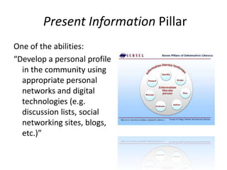 Present Information PillarOne of the abilities:“Develop a personal profile in the community using appropriate personal networks and digital technologies (e.g. discussion lists, social networking sites, blogs, etc.)”