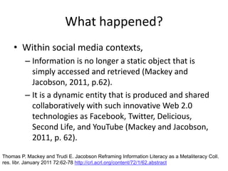 Within social media contexts, Information is no longer a static object that is simply accessed and retrieved (Mackey and Jacobson, 2011, p.62).It is a dynamic entity that is produced and shared collaboratively with such innovative Web 2.0 technologies as Facebook, Twitter, Delicious, Second Life, and YouTube (Mackey and Jacobson, 2011, p. 62). What happened?Thomas P. Mackey and Trudi E. Jacobson Reframing Information Literacy as a MetaliteracyColl. res. libr. January 2011 72:62-78 http://crl.acrl.org/content/72/1/62.abstract