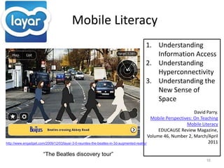    Mobile Literacy16Understanding Information AccessUnderstanding HyperconnectivityUnderstanding the New Sense of SpaceDavid Parry. Mobile Perspectives: On Teaching Mobile LiteracyEDUCAUSE Review Magazine, Volume 46, Number 2, March/April 2011 http://www.engadget.com/2009/12/03/layar-3-0-reunites-the-beatles-in-3d-augmented-reality/“The Beatles discovery tour”