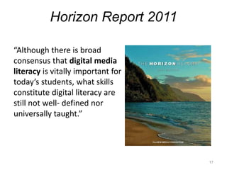 Horizon Report 2011“Although there is broad consensus that digital media literacyis vitally important for today’s students, what skills constitute digital literacy are still not well- defined nor universally taught.” 17