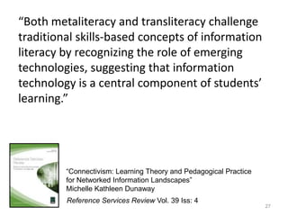 27“Both metaliteracy and transliteracychallenge traditional skills-based concepts of information literacy by recognizing the role of emerging technologies, suggesting that information technology is a central component of students’ learning.”“Connectivism: Learning Theory and Pedagogical Practice for Networked Information Landscapes”Michelle Kathleen DunawayReference Services Review Vol. 39 Iss: 4