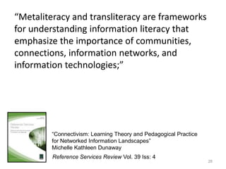 28“Metaliteracy and transliteracy are frameworks for understanding information literacy that emphasize the importance of communities, connections, information networks, and information technologies;”“Connectivism: Learning Theory and Pedagogical Practice for Networked Information Landscapes”Michelle Kathleen DunawayReference Services Review Vol. 39 Iss: 4