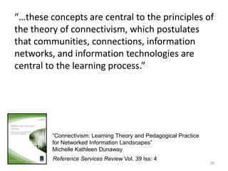 29“…these concepts are central to the principles of the theory of connectivism, which postulates that communities, connections, information networks, and information technologies are central to the learning process.”“Connectivism: Learning Theory and Pedagogical Practice for Networked Information Landscapes”Michelle Kathleen DunawayReference Services Review Vol. 39 Iss: 4