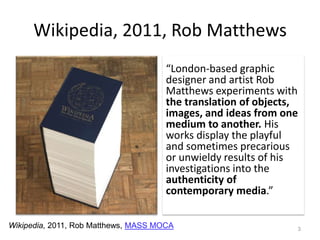 Wikipedia, 2011, Rob Matthews“London-based graphic designer and artist Rob Matthews experiments with the translation of objects, images, and ideas from one medium to another. His works display the playful and sometimes precarious or unwieldy results of his investigations into the authenticity of contemporary media.” 3Wikipedia, 2011, Rob Matthews, MASS MOCA