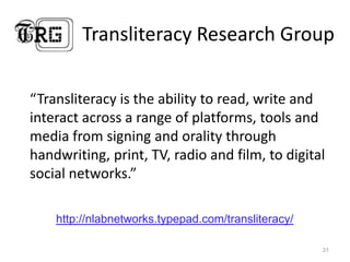 Transliteracy Research Group“Transliteracyis the ability to read, write and interact across a range of platforms, tools and media from signing and orality through handwriting, print, TV, radio and film, to digital social networks.”31http://nlabnetworks.typepad.com/transliteracy/