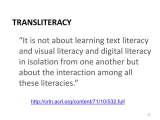 Transliteracy“It is not about learning text literacy and visual literacy and digital literacy in isolation from one another but about the interaction among all these literacies.” 35http://crln.acrl.org/content/71/10/532.full