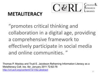 Metaliteracy“promotes critical thinking and collaboration in a digital age, providing a comprehensive framework to effectively participate in social media and online communities. ” 37Thomas P. Mackey and Trudi E. Jacobson Reframing Information Literacy as a MetaliteracyColl. res. libr. January 2011 72:62-78 http://crl.acrl.org/content/72/1/62.abstract