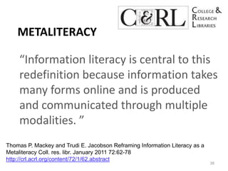 Metaliteracy“Information literacy is central to this redefinition because information takes many forms online and is produced and communicated through multiple modalities. ” 38Thomas P. Mackey and Trudi E. Jacobson Reframing Information Literacy as a MetaliteracyColl. res. libr. January 2011 72:62-78 http://crl.acrl.org/content/72/1/62.abstract