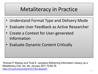 Metaliteracy in PracticeUnderstand Format Type and Delivery ModeEvaluate User Feedback as Active ResearcherCreate a Context for User-generated InformationEvaluate Dynamic Content Critically43Thomas P. Mackey and Trudi E. Jacobson Reframing Information Literacy as a MetaliteracyColl. res. libr. January 2011 72:62-78 http://crl.acrl.org/content/72/1/62.abstract