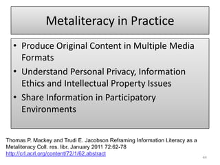 Metaliteracy in PracticeProduce Original Content in Multiple Media FormatsUnderstand Personal Privacy, Information Ethics and Intellectual Property IssuesShare Information in Participatory Environments44Thomas P. Mackey and Trudi E. Jacobson Reframing Information Literacy as a MetaliteracyColl. res. libr. January 2011 72:62-78 http://crl.acrl.org/content/72/1/62.abstract