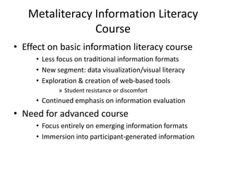 Metaliteracy Information Literacy CourseEffect on basic information literacy courseLess focus on traditional information formatsNew segment: data visualization/visual literacyExploration & creation of web-based toolsStudent resistance or discomfortContinued emphasis on information evaluationNeed for advanced course Focus entirely on emerging information formatsImmersion into participant-generated information