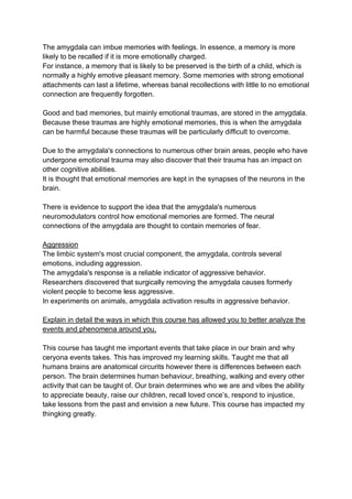 The amygdala can imbue memories with feelings. In essence, a memory is more
likely to be recalled if it is more emotionally charged.
For instance, a memory that is likely to be preserved is the birth of a child, which is
normally a highly emotive pleasant memory. Some memories with strong emotional
attachments can last a lifetime, whereas banal recollections with little to no emotional
connection are frequently forgotten.
Good and bad memories, but mainly emotional traumas, are stored in the amygdala.
Because these traumas are highly emotional memories, this is when the amygdala
can be harmful because these traumas will be particularly difficult to overcome.
Due to the amygdala's connections to numerous other brain areas, people who have
undergone emotional trauma may also discover that their trauma has an impact on
other cognitive abilities.
It is thought that emotional memories are kept in the synapses of the neurons in the
brain.
There is evidence to support the idea that the amygdala's numerous
neuromodulators control how emotional memories are formed. The neural
connections of the amygdala are thought to contain memories of fear.
Aggression
The limbic system's most crucial component, the amygdala, controls several
emotions, including aggression.
The amygdala's response is a reliable indicator of aggressive behavior.
Researchers discovered that surgically removing the amygdala causes formerly
violent people to become less aggressive.
In experiments on animals, amygdala activation results in aggressive behavior.
Explain in detail the ways in which this course has allowed you to better analyze the
events and phenomena around you.
This course has taught me important events that take place in our brain and why
ceryona events takes. This has improved my learning skills. Taught me that all
humans brains are anatomical circurits however there is differences between each
person. The brain determines human behaviour, breathing, walking and every other
activity that can be taught of. Our brain determines who we are and vibes the ability
to appreciate beauty, raise our children, recall loved once’s, respond to injustice,
take lessons from the past and envision a new future. This course has impacted my
thingking greatly.
 